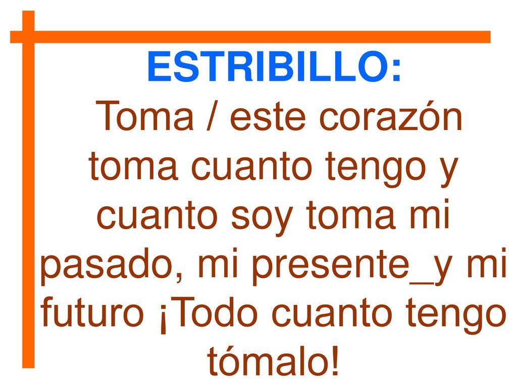 ESTRIBILLO: Toma / este corazón toma cuanto tengo y cuanto soy toma mi pasado, mi presente_y mi futuro ¡Todo cuanto tengo tómalo!