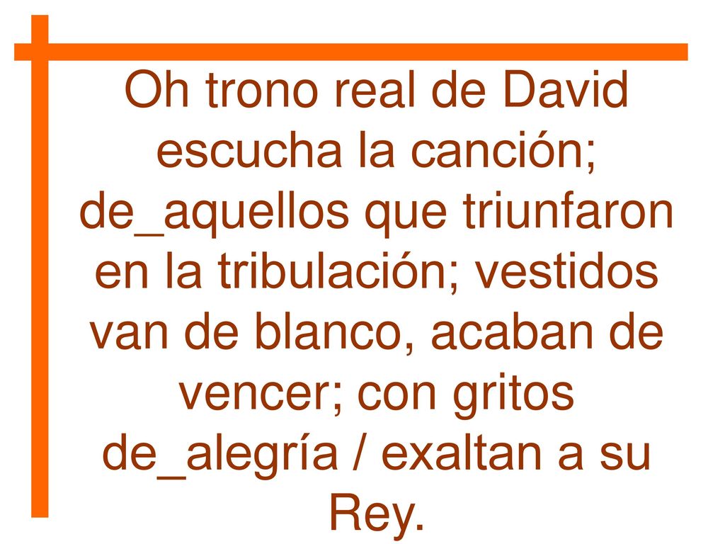 Oh trono real de David escucha la canción; de_aquellos que triunfaron en la tribulación; vestidos van de blanco, acaban de vencer; con gritos de_alegría / exaltan a su Rey.