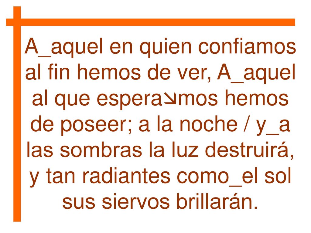 A_aquel en quien confiamos al fin hemos de ver, A_aquel al que esperamos hemos de poseer; a la noche / y_a las sombras la luz destruirá, y tan radiantes como_el sol sus siervos brillarán.
