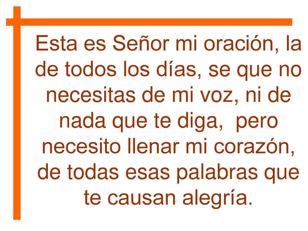 Esta es Señor mi oración, la de todos los días, se que no necesitas de mi voz, ni de nada que te diga, pero necesito llenar mi corazón, de todas esas palabras que te causan alegría.