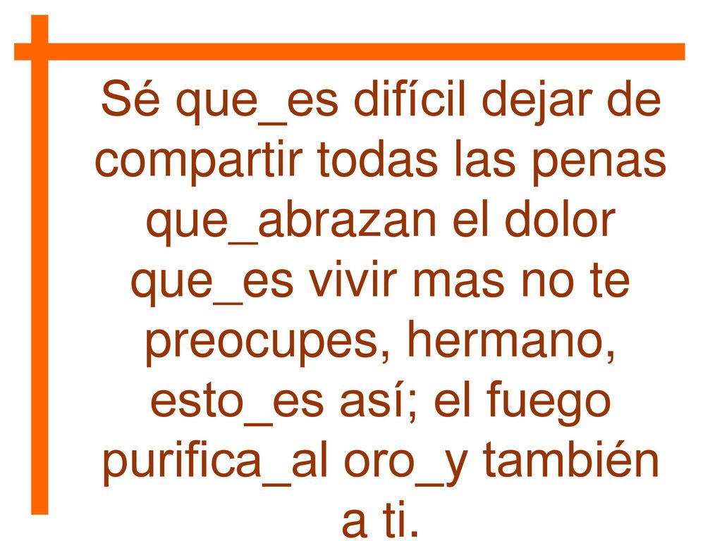 Sé que_es difícil dejar de compartir todas las penas que_abrazan el dolor que_es vivir mas no te preocupes, hermano, esto_es así; el fuego purifica_al oro_y también a ti.