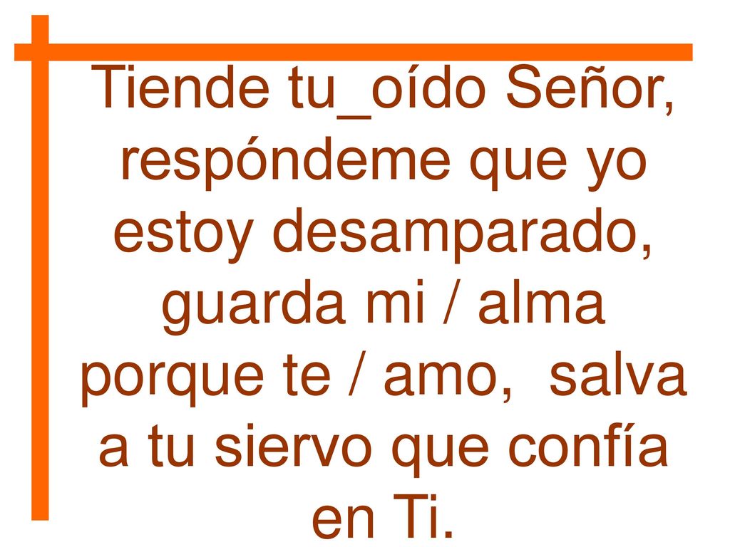 Tiende tu_oído Señor, respóndeme que yo estoy desamparado, guarda mi / alma porque te / amo, salva a tu siervo que confía en Ti.