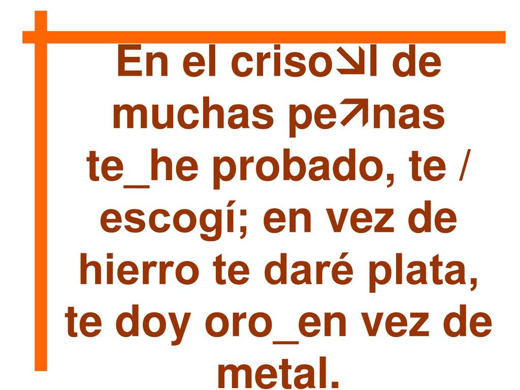 En el crisol de muchas penas te_he probado, te / escogí; en vez de hierro te daré plata, te doy oro_en vez de metal.