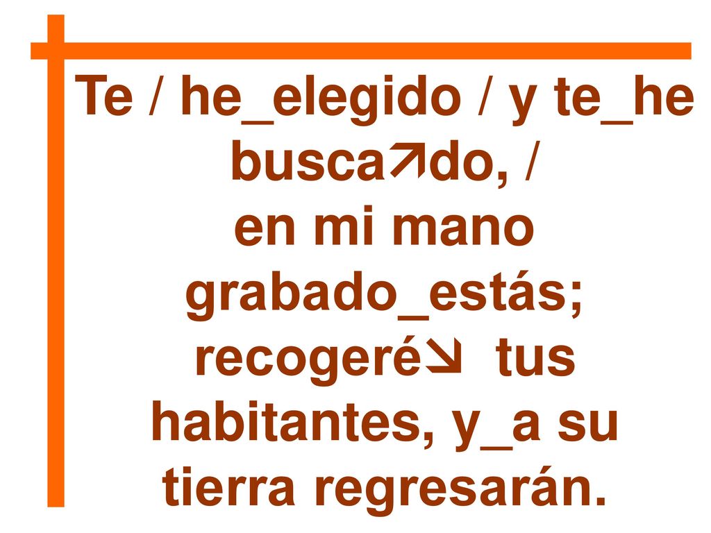 Te / he_elegido / y te_he buscado, / en mi mano grabado_estás;
