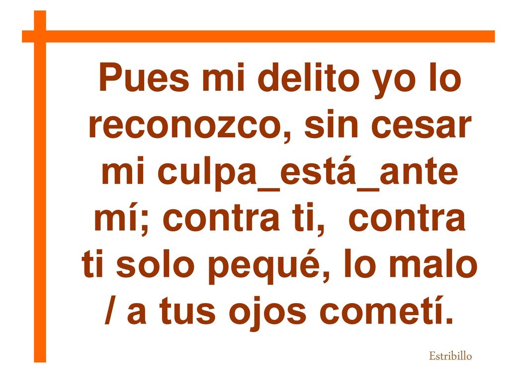 Pues mi delito yo lo reconozco, sin cesar mi culpa_está_ante mí; contra ti, contra ti solo pequé, lo malo / a tus ojos cometí.