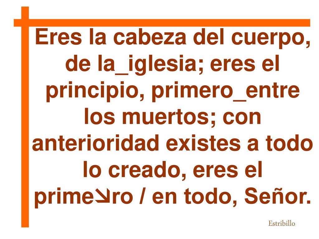 Eres la cabeza del cuerpo, de la_iglesia; eres el principio, primero_entre los muertos; con anterioridad existes a todo lo creado, eres el primero / en todo, Señor.
