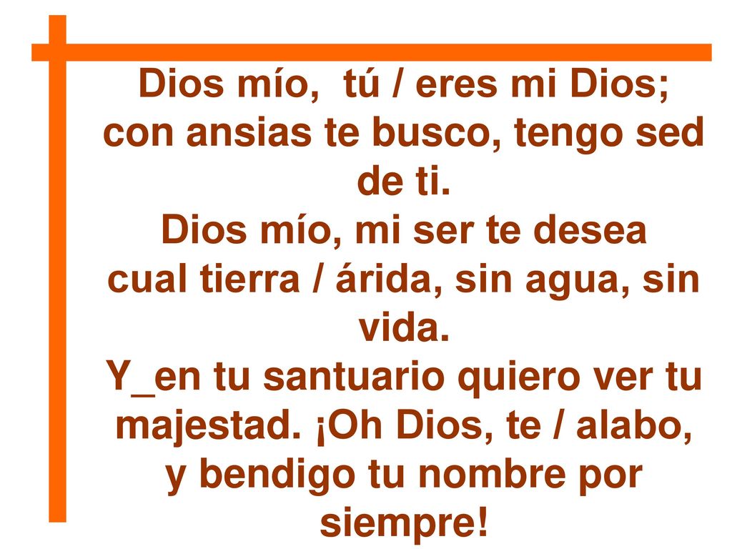Dios mío, tú / eres mi Dios; con ansias te busco, tengo sed de ti.