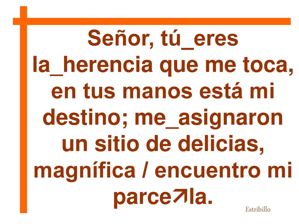 Señor, tú_eres la_herencia que me toca, en tus manos está mi destino; me_asignaron un sitio de delicias, magnífica / encuentro mi parcela.