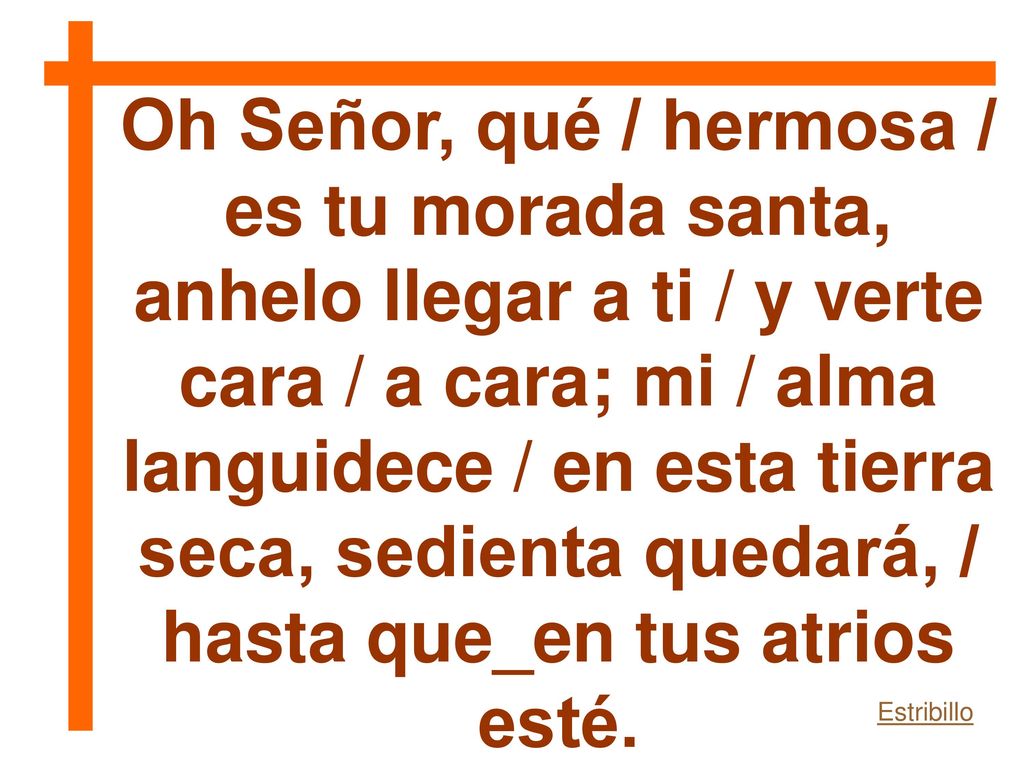 Oh Señor, qué / hermosa / es tu morada santa, anhelo llegar a ti / y verte cara / a cara; mi / alma languidece / en esta tierra seca, sedienta quedará, / hasta que_en tus atrios esté.