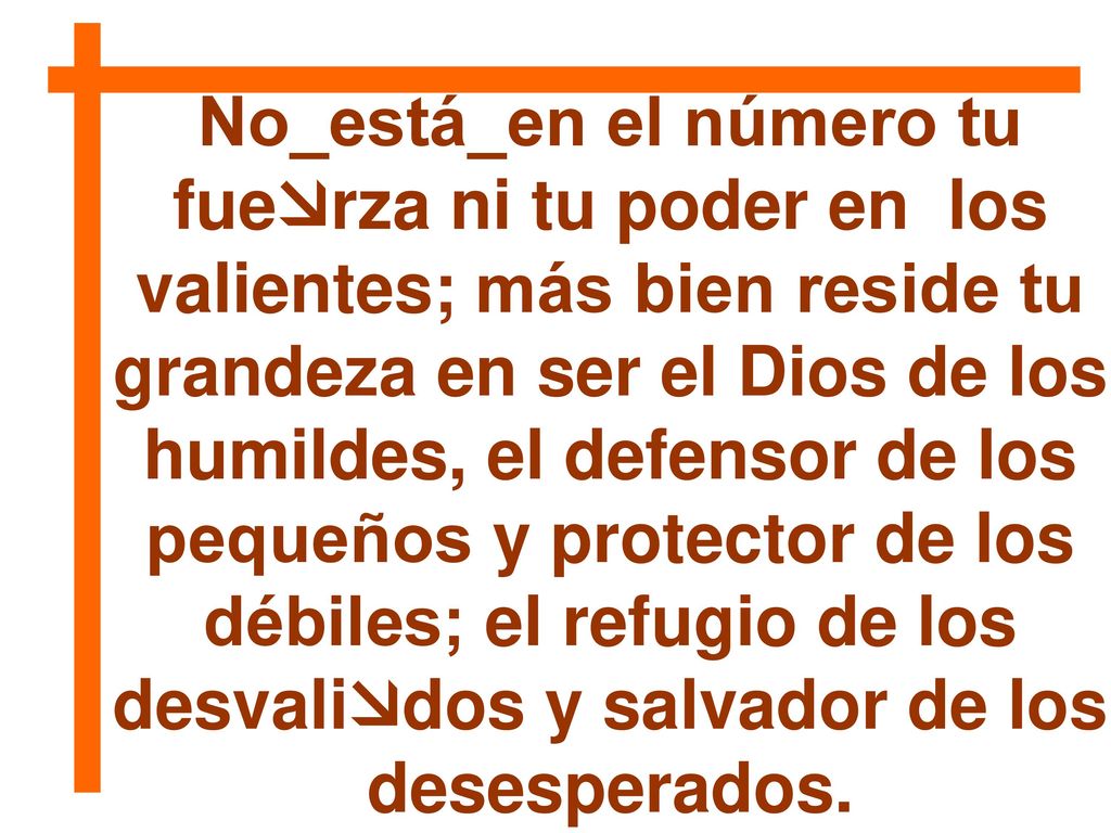 No_está_en el número tu fuerza ni tu poder en los valientes; más bien reside tu grandeza en ser el Dios de los humildes, el defensor de los pequeños y protector de los débiles; el refugio de los desvalidos y salvador de los desesperados.