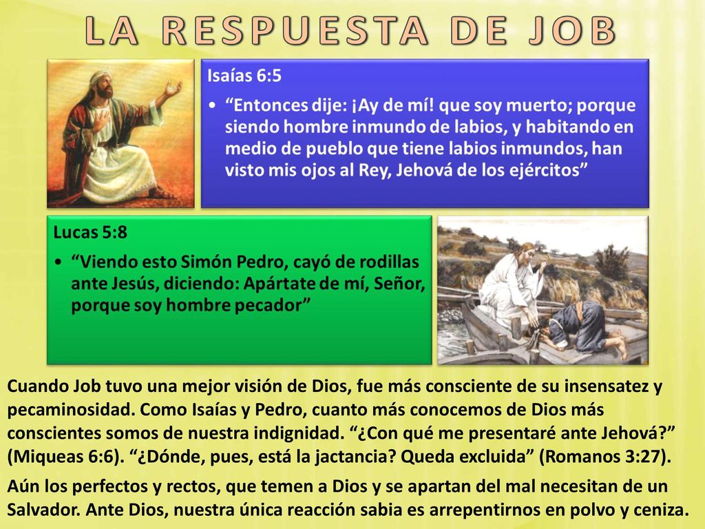 Cuando Job tuvo una mejor visión de Dios, fue más consciente de su insensatez y pecaminosidad. Como Isaías y Pedro, cuanto más conocemos de Dios más conscientes somos de nuestra indignidad. ¿Con qué me presentaré ante Jehová (Miqueas 6:6). ¿Dónde, pues, está la jactancia Queda excluida (Romanos 3:27).