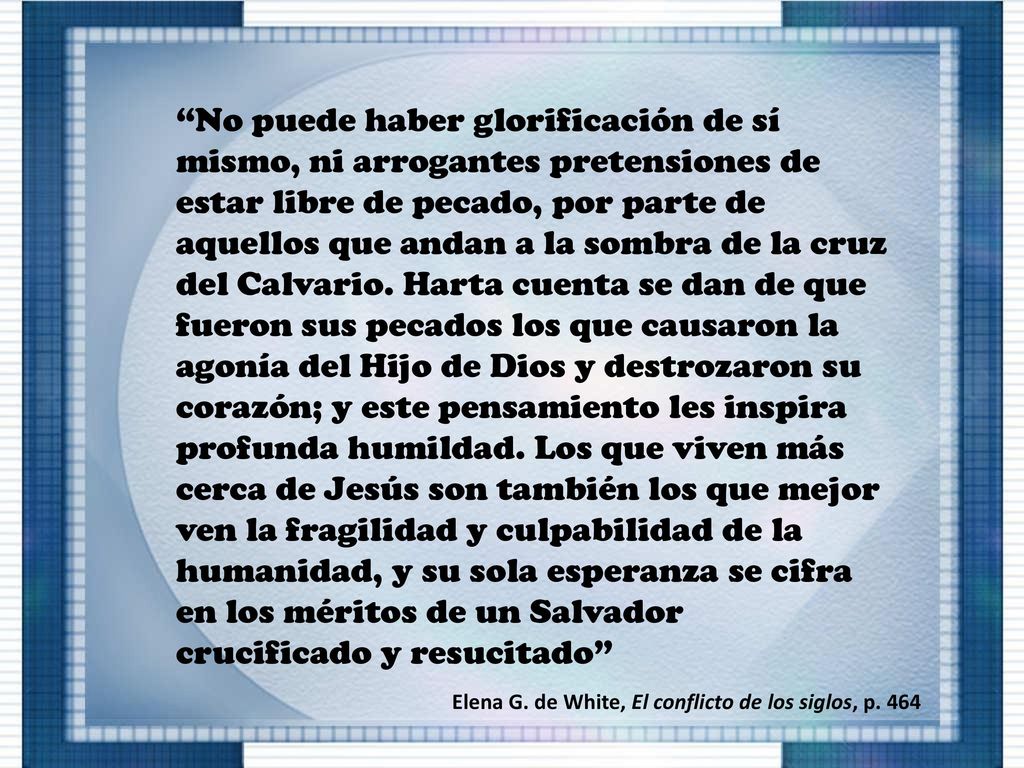 No puede haber glorificación de sí mismo, ni arrogantes pretensiones de estar libre de pecado, por parte de aquellos que andan a la sombra de la cruz del Calvario. Harta cuenta se dan de que fueron sus pecados los que causaron la agonía del Hijo de Dios y destrozaron su corazón; y este pensamiento les inspira profunda humildad. Los que viven más cerca de Jesús son también los que mejor ven la fragilidad y culpabilidad de la humanidad, y su sola esperanza se cifra en los méritos de un Salvador crucificado y resucitado