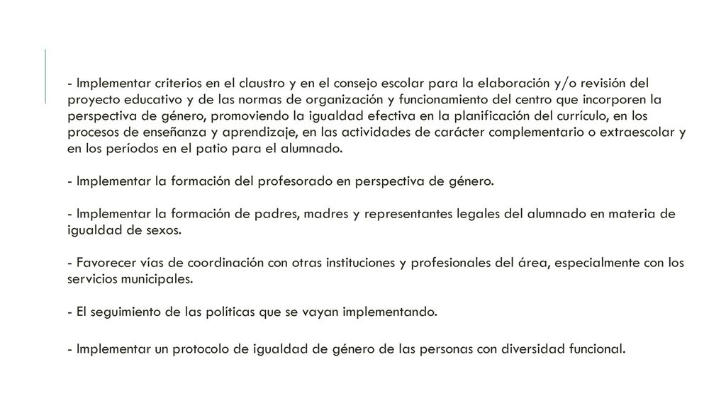 - Implementar criterios en el claustro y en el consejo escolar para la elaboración y/o revisión del proyecto educativo y de las normas de organización y funcionamiento del centro que incorporen la perspectiva de género, promoviendo la igualdad efectiva en la planificación del currículo, en los procesos de enseñanza y aprendizaje, en las actividades de carácter complementario o extraescolar y en los períodos en el patio para el alumnado. - Implementar la formación del profesorado en perspectiva de género. - Implementar la formación de padres, madres y representantes legales del alumnado en materia de igualdad de sexos. - Favorecer vías de coordinación con otras instituciones y profesionales del área, especialmente con los servicios municipales. - El seguimiento de las políticas que se vayan implementando.