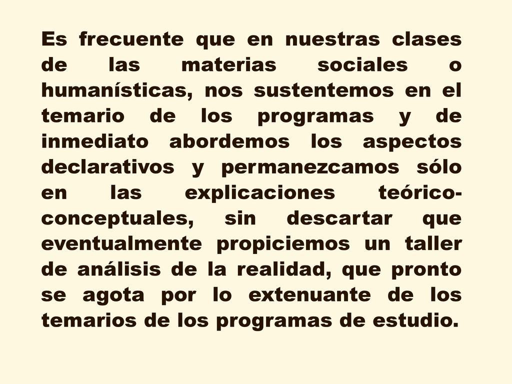 Es frecuente que en nuestras clases de las materias sociales o humanísticas, nos sustentemos en el temario de los programas y de inmediato abordemos los aspectos declarativos y permanezcamos sólo en las explicaciones teórico-conceptuales, sin descartar que eventualmente propiciemos un taller de análisis de la realidad, que pronto se agota por lo extenuante de los temarios de los programas de estudio.