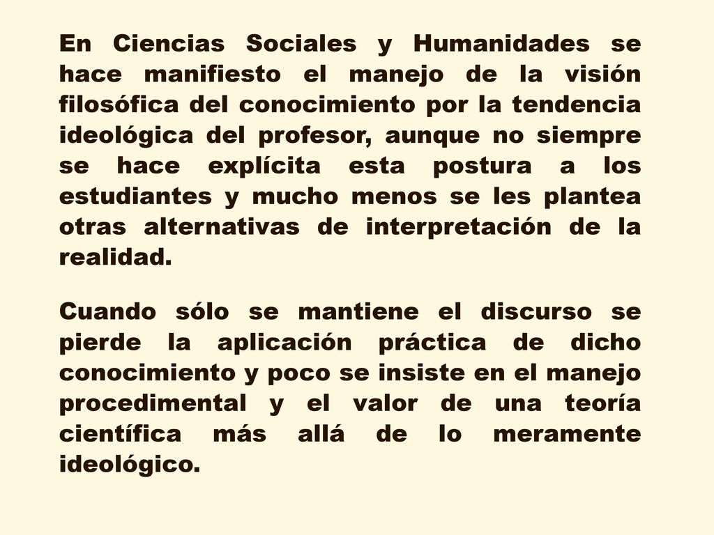 En Ciencias Sociales y Humanidades se hace manifiesto el manejo de la visión filosófica del conocimiento por la tendencia ideológica del profesor, aunque no siempre se hace explícita esta postura a los estudiantes y mucho menos se les plantea otras alternativas de interpretación de la realidad.
