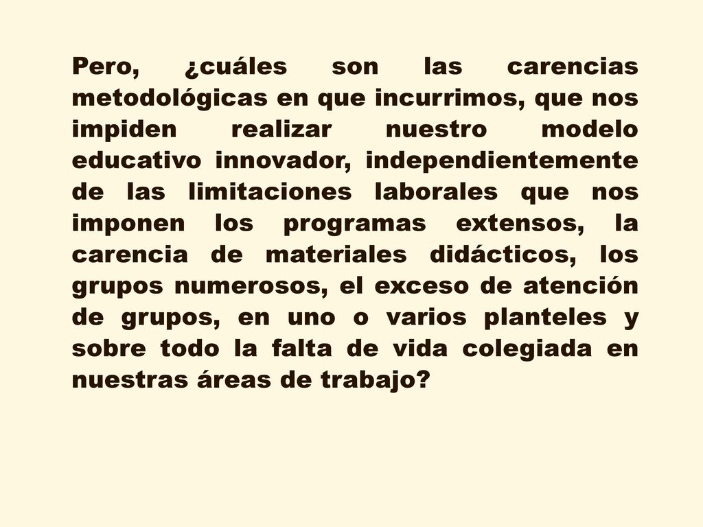 Pero, ¿cuáles son las carencias metodológicas en que incurrimos, que nos impiden realizar nuestro modelo educativo innovador, independientemente de las limitaciones laborales que nos imponen los programas extensos, la carencia de materiales didácticos, los grupos numerosos, el exceso de atención de grupos, en uno o varios planteles y sobre todo la falta de vida colegiada en nuestras áreas de trabajo