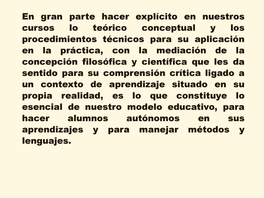En gran parte hacer explícito en nuestros cursos lo teórico conceptual y los procedimientos técnicos para su aplicación en la práctica, con la mediación de la concepción filosófica y científica que les da sentido para su comprensión crítica ligado a un contexto de aprendizaje situado en su propia realidad, es lo que constituye lo esencial de nuestro modelo educativo, para hacer alumnos autónomos en sus aprendizajes y para manejar métodos y lenguajes.