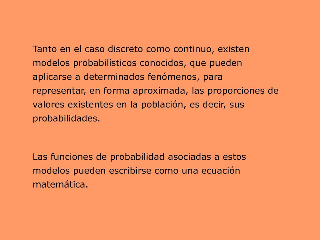 Tanto en el caso discreto como continuo, existen modelos probabilísticos conocidos, que pueden aplicarse a determinados fenómenos, para representar, en forma aproximada, las proporciones de valores existentes en la población, es decir, sus probabilidades.