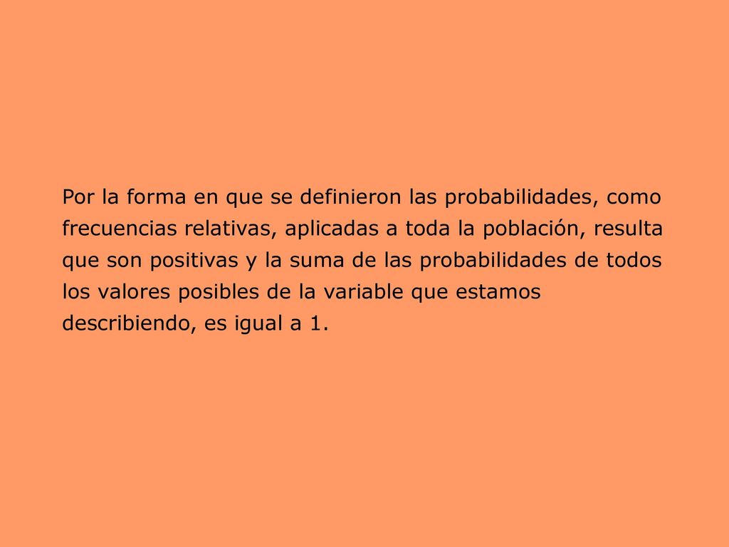 Por la forma en que se definieron las probabilidades, como frecuencias relativas, aplicadas a toda la población, resulta que son positivas y la suma de las probabilidades de todos los valores posibles de la variable que estamos describiendo, es igual a 1.