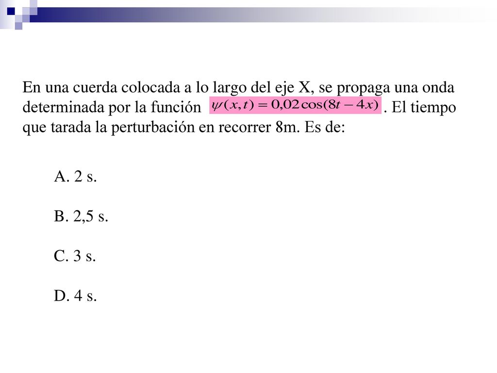 En una cuerda colocada a lo largo del eje X, se propaga una onda determinada por la función . El tiempo que tarada la perturbación en recorrer 8m. Es de: