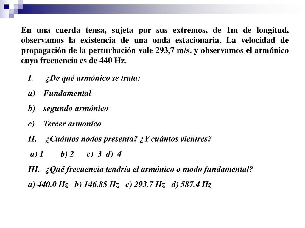 En una cuerda tensa, sujeta por sus extremos, de 1m de longitud, observamos la existencia de una onda estacionaria. La velocidad de propagación de la perturbación vale 293,7 m/s, y observamos el armónico cuya frecuencia es de 440 Hz.