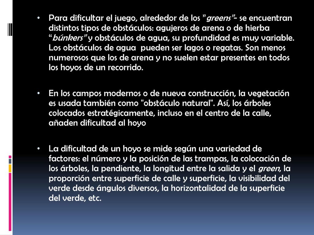 Para dificultar el juego, alrededor de los greens - se encuentran distintos tipos de obstáculos: agujeros de arena o de hierba búnkers y obstáculos de agua, su profundidad es muy variable. Los obstáculos de agua pueden ser lagos o regatas. Son menos numerosos que los de arena y no suelen estar presentes en todos los hoyos de un recorrido.