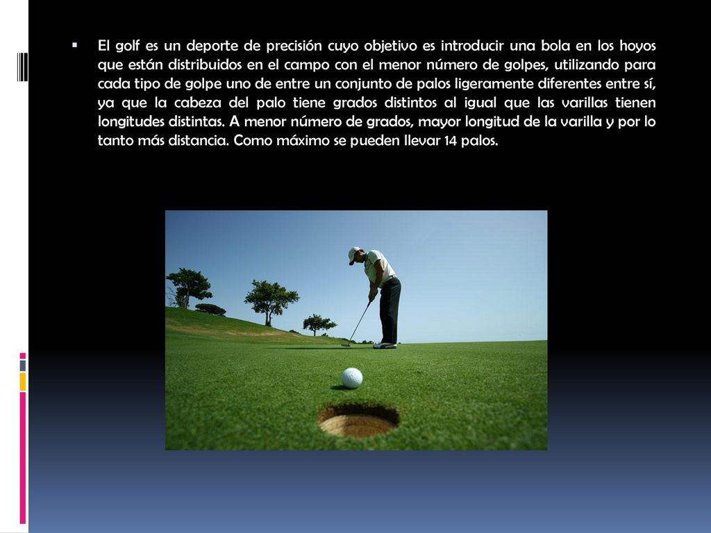 El golf es un deporte de precisión cuyo objetivo es introducir una bola en los hoyos que están distribuidos en el campo con el menor número de golpes, utilizando para cada tipo de golpe uno de entre un conjunto de palos ligeramente diferentes entre sí, ya que la cabeza del palo tiene grados distintos al igual que las varillas tienen longitudes distintas.