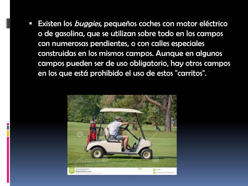 Existen los buggies, pequeños coches con motor eléctrico o de gasolina, que se utilizan sobre todo en los campos con numerosas pendientes, o con calles especiales construidas en los mismos campos.