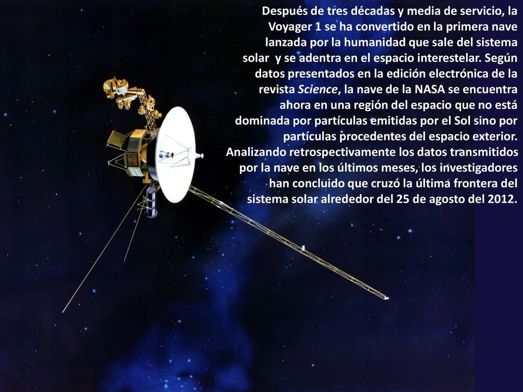 Después de tres décadas y media de servicio, la Voyager 1 se ha convertido en la primera nave lanzada por la humanidad que sale del sistema solar y se adentra en el espacio interestelar. Según datos presentados en la edición electrónica de la revista Science, la nave de la NASA se encuentra ahora en una región del espacio que no está dominada por partículas emitidas por el Sol sino por partículas procedentes del espacio exterior.