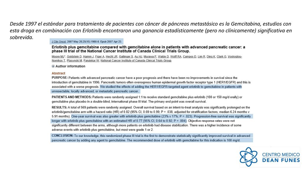Desde 1997 el estándar para tratamiento de pacientes con cáncer de páncreas metastásico es la Gemcitabina, estudios con esta droga en combinación con Erlotinib encontraron una ganancia estadísticamente (pero no clínicamente) significativa en sobrevida.