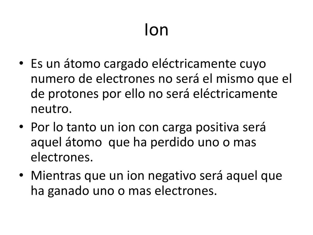 Ion Es un átomo cargado eléctricamente cuyo numero de electrones no será el mismo que el de protones por ello no será eléctricamente neutro.