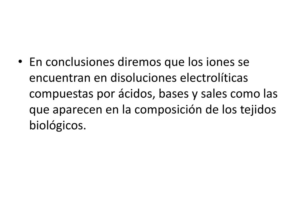 En conclusiones diremos que los iones se encuentran en disoluciones electrolíticas compuestas por ácidos, bases y sales como las que aparecen en la composición de los tejidos biológicos.