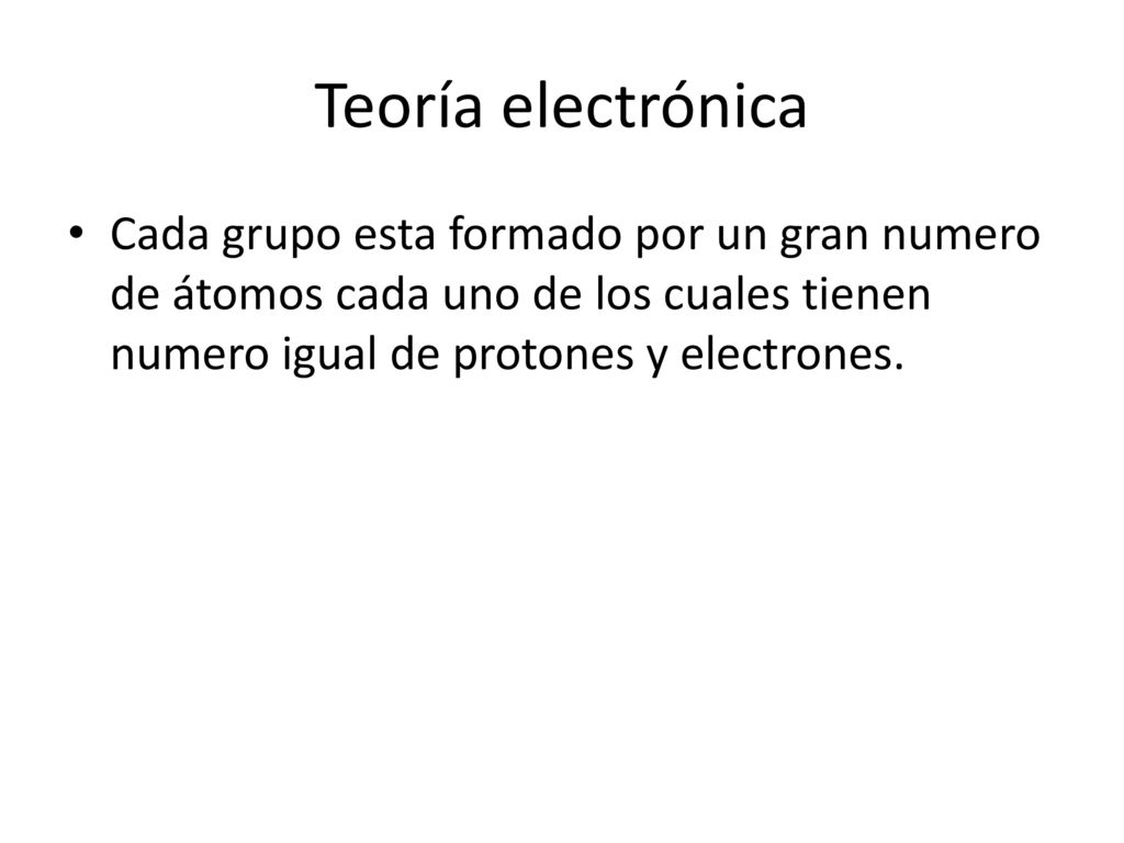 Teoría electrónica Cada grupo esta formado por un gran numero de átomos cada uno de los cuales tienen numero igual de protones y electrones.