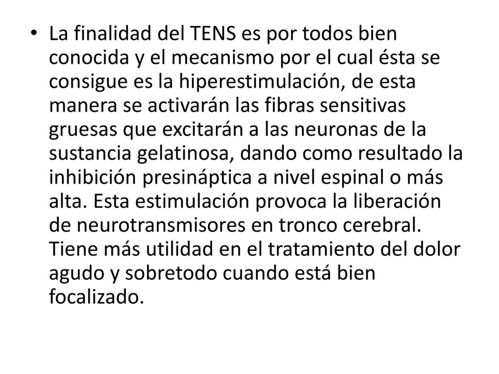La finalidad del TENS es por todos bien conocida y el mecanismo por el cual ésta se consigue es la hiperestimulación, de esta manera se activarán las fibras sensitivas gruesas que excitarán a las neuronas de la sustancia gelatinosa, dando como resultado la inhibición presináptica a nivel espinal o más alta.