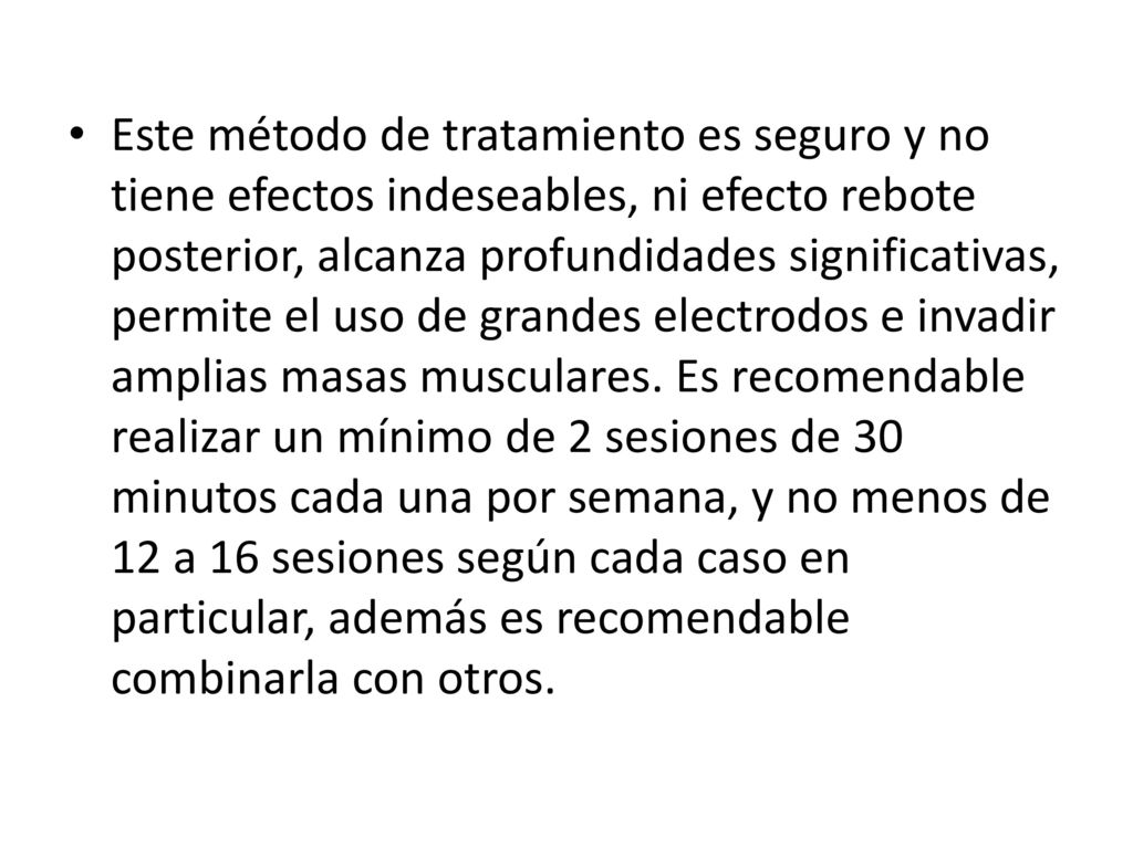 Este método de tratamiento es seguro y no tiene efectos indeseables, ni efecto rebote posterior, alcanza profundidades significativas, permite el uso de grandes electrodos e invadir amplias masas musculares.