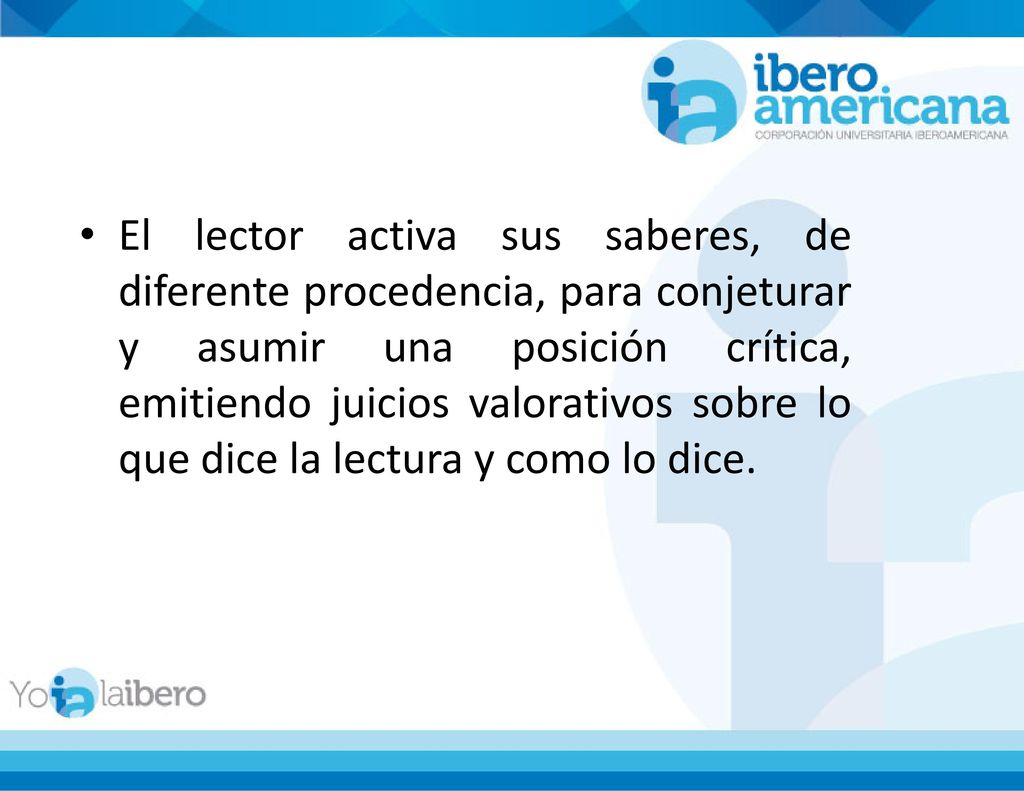 El lector activa sus saberes, de diferente procedencia, para conjeturar y asumir una posición crítica, emitiendo juicios valorativos sobre lo que dice la lectura y como lo dice.