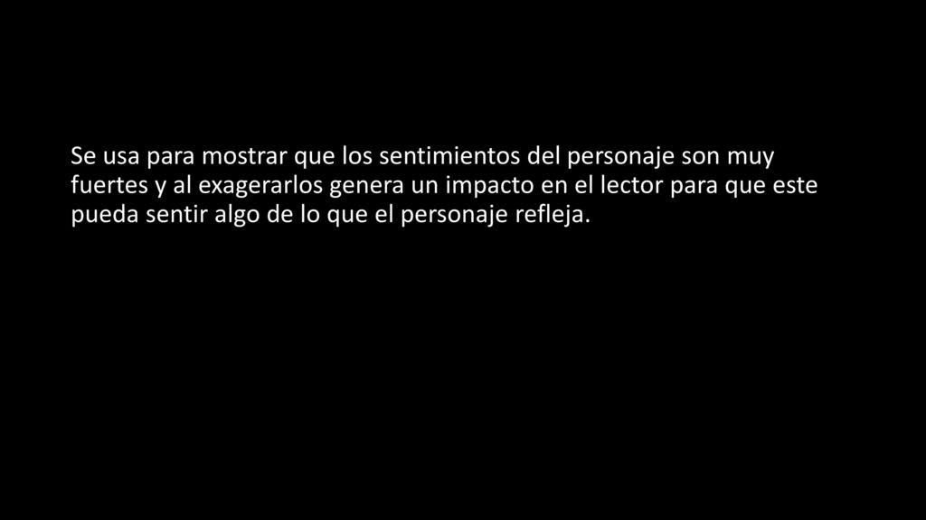 Se usa para mostrar que los sentimientos del personaje son muy fuertes y al exagerarlos genera un impacto en el lector para que este pueda sentir algo de lo que el personaje refleja.