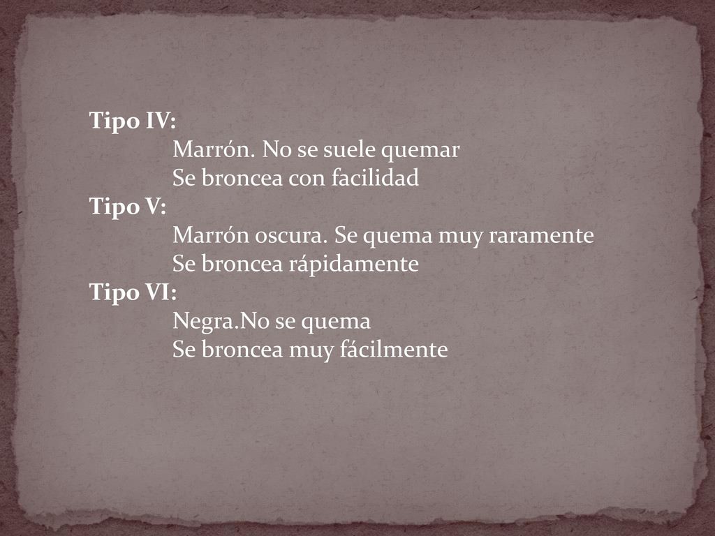 Tipo IV: Marrón. No se suele quemar. Se broncea con facilidad. Tipo V: Marrón oscura. Se quema muy raramente.