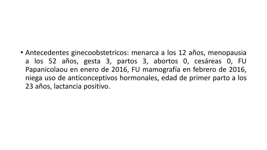 Antecedentes ginecoobstetricos: menarca a los 12 años, menopausia a los 52 años, gesta 3, partos 3, abortos 0, cesáreas 0, FU Papanicolaou en enero de 2016, FU mamografía en febrero de 2016, niega uso de anticonceptivos hormonales, edad de primer parto a los 23 años, lactancia positivo.