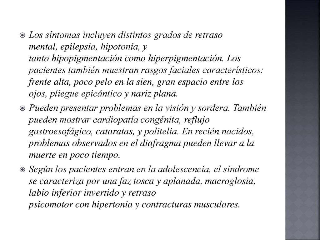 Los síntomas incluyen distintos grados de retraso mental, epilepsia, hipotonía, y tanto hipopigmentación como hiperpigmentación. Los pacientes también muestran rasgos faciales característicos: frente alta, poco pelo en la sien, gran espacio entre los ojos, pliegue epicántico y nariz plana.