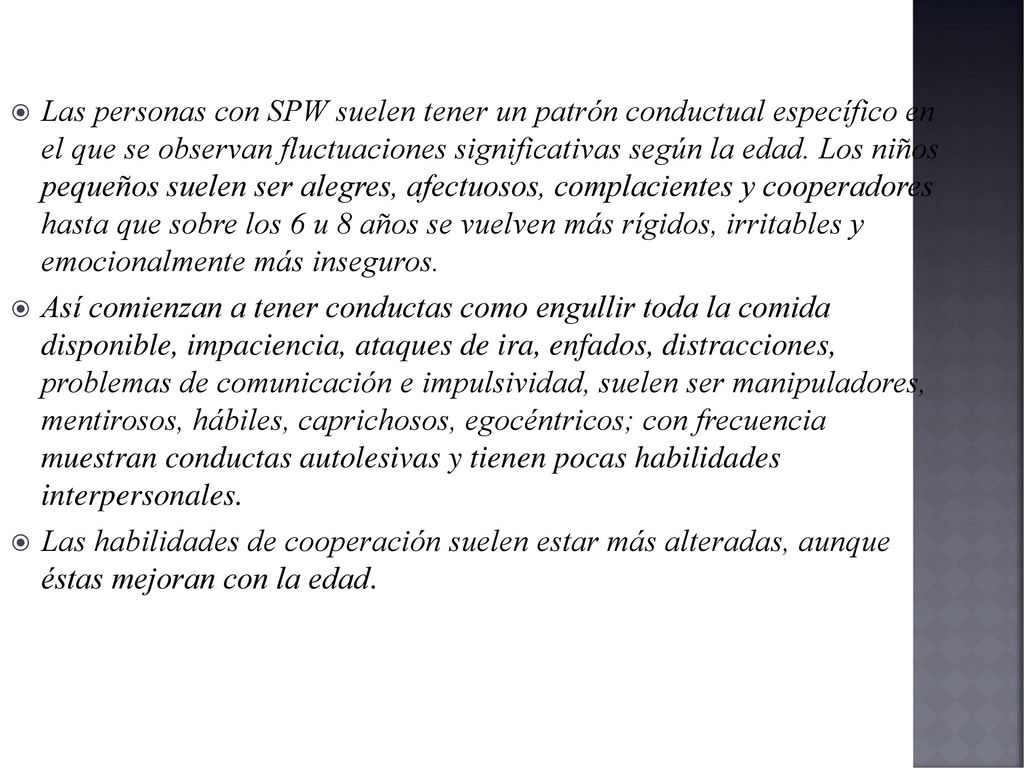 Las personas con SPW suelen tener un patrón conductual específico en el que se observan fluctuaciones significativas según la edad. Los niños pequeños suelen ser alegres, afectuosos, complacientes y cooperadores hasta que sobre los 6 u 8 años se vuelven más rígidos, irritables y emocionalmente más inseguros.