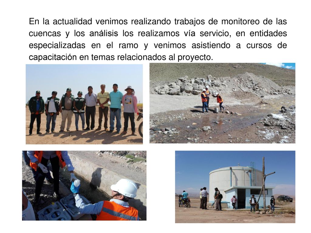 En la actualidad venimos realizando trabajos de monitoreo de las cuencas y los análisis los realizamos vía servicio, en entidades especializadas en el ramo y venimos asistiendo a cursos de capacitación en temas relacionados al proyecto.
