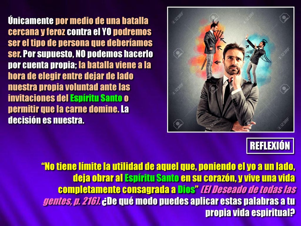 Únicamente por medio de una batalla cercana y feroz contra el YO podremos ser el tipo de persona que deberíamos ser. Por supuesto, NO podemos hacerlo por cuenta propia; la batalla viene a la hora de elegir entre dejar de lado nuestra propia voluntad ante las invitaciones del Espíritu Santo o permitir que la carne domine. La decisión es nuestra.