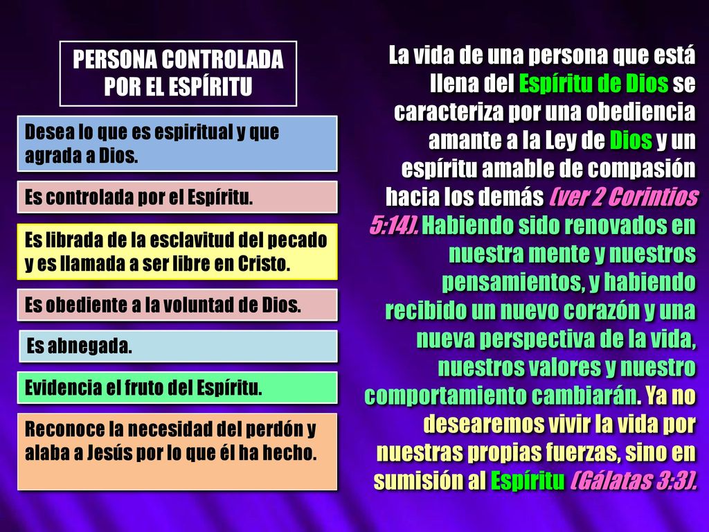 La vida de una persona que está llena del Espíritu de Dios se caracteriza por una obediencia amante a la Ley de Dios y un espíritu amable de compasión hacia los demás (ver 2 Corintios 5:14). Habiendo sido renovados en nuestra mente y nuestros pensamientos, y habiendo recibido un nuevo corazón y una nueva perspectiva de la vida, nuestros valores y nuestro comportamiento cambiarán. Ya no desearemos vivir la vida por nuestras propias fuerzas, sino en sumisión al Espíritu (Gálatas 3:3).