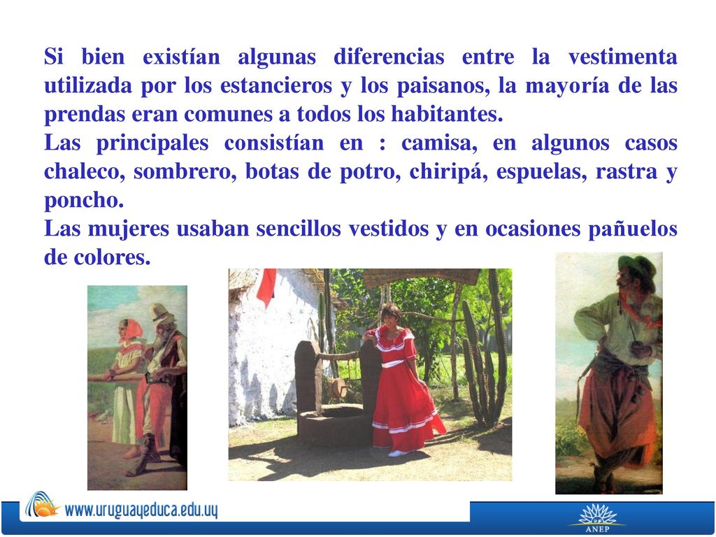 Si bien existían algunas diferencias entre la vestimenta utilizada por los estancieros y los paisanos, la mayoría de las prendas eran comunes a todos los habitantes.