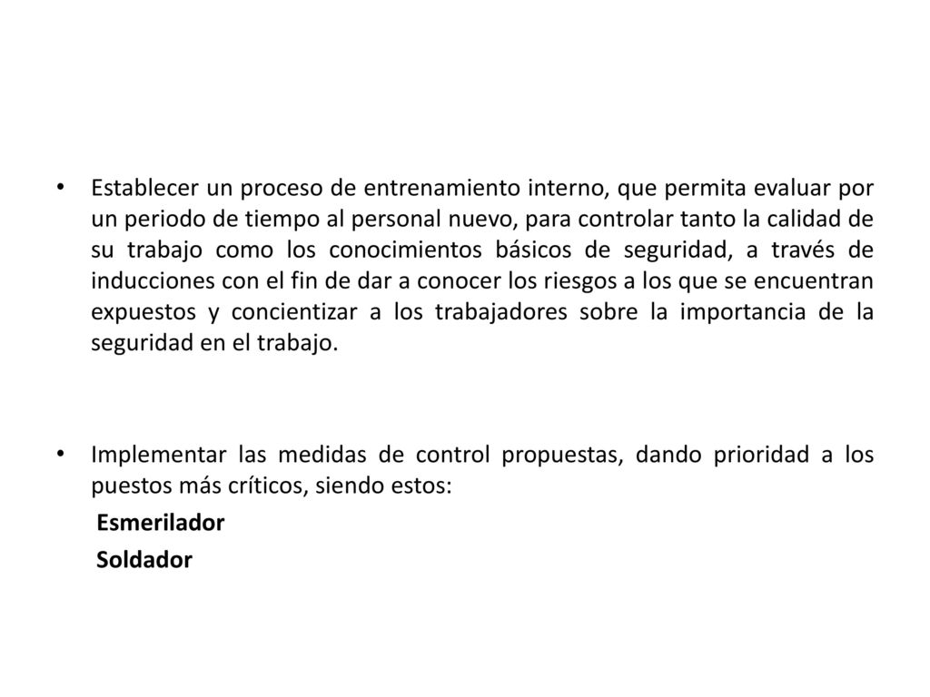 Establecer un proceso de entrenamiento interno, que permita evaluar por un periodo de tiempo al personal nuevo, para controlar tanto la calidad de su trabajo como los conocimientos básicos de seguridad, a través de inducciones con el fin de dar a conocer los riesgos a los que se encuentran expuestos y concientizar a los trabajadores sobre la importancia de la seguridad en el trabajo.