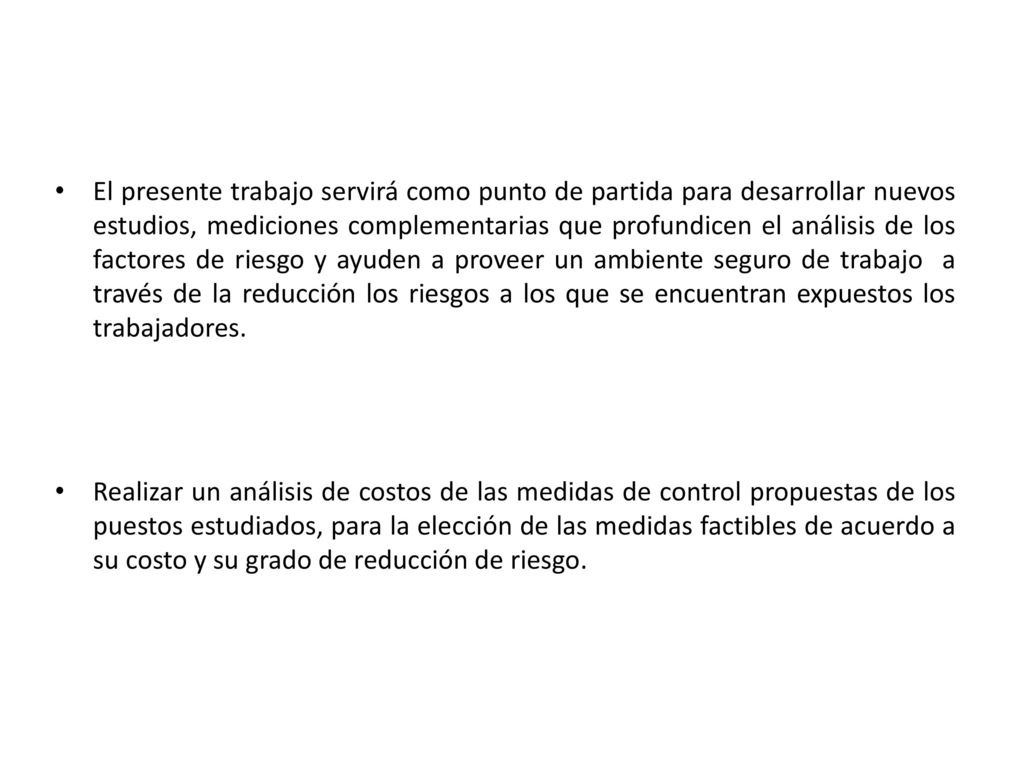 El presente trabajo servirá como punto de partida para desarrollar nuevos estudios, mediciones complementarias que profundicen el análisis de los factores de riesgo y ayuden a proveer un ambiente seguro de trabajo a través de la reducción los riesgos a los que se encuentran expuestos los trabajadores.