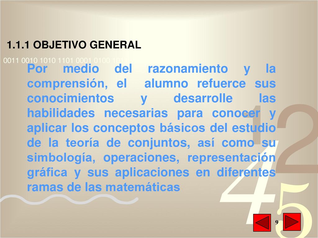 Por medio del razonamiento y la comprensión, el alumno refuerce sus conocimientos y desarrolle las habilidades necesarias para conocer y aplicar los conceptos básicos del estudio de la teoría de conjuntos, así como su simbología, operaciones, representación gráfica y sus aplicaciones en diferentes ramas de las matemáticas
