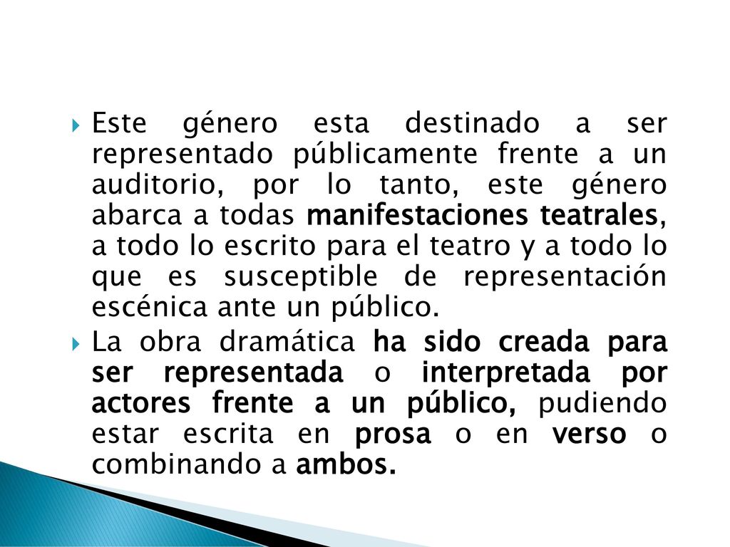 Este género esta destinado a ser representado públicamente frente a un auditorio, por lo tanto, este género abarca a todas manifestaciones teatrales, a todo lo escrito para el teatro y a todo lo que es susceptible de representación escénica ante un público.