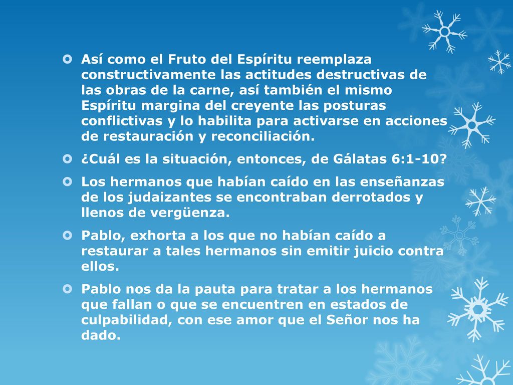 Así como el Fruto del Espíritu reemplaza constructivamente las actitudes destructivas de las obras de la carne, así también el mismo Espíritu margina del creyente las posturas conflictivas y lo habilita para activarse en acciones de restauración y reconciliación.
